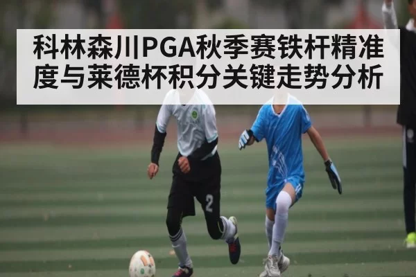 科林森川PGA秋季赛铁杆精准度与莱德杯积分关键走势分析