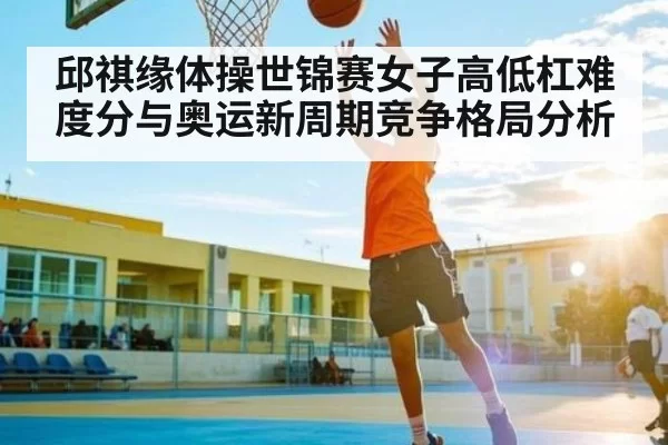 邱祺缘体操世锦赛女子高低杠难度分与奥运新周期竞争格局分析